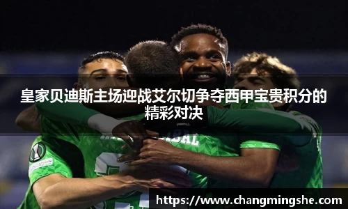 皇家贝迪斯主场迎战艾尔切争夺西甲宝贵积分的精彩对决