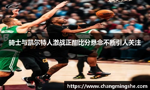 骑士与凯尔特人激战正酣比分悬念不断引人关注