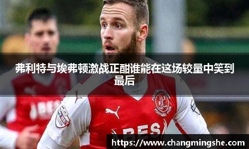 弗利特与埃弗顿激战正酣谁能在这场较量中笑到最后